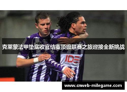 克莱蒙法甲垫底收官结束顶级联赛之旅迎接全新挑战