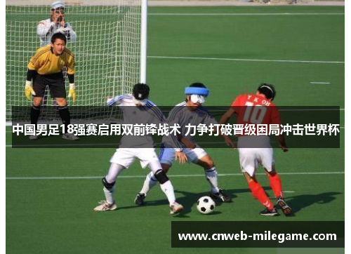 中国男足18强赛启用双前锋战术 力争打破晋级困局冲击世界杯 中国男足18强赛启用双前锋战术 力争打破晋级困局冲击世界杯